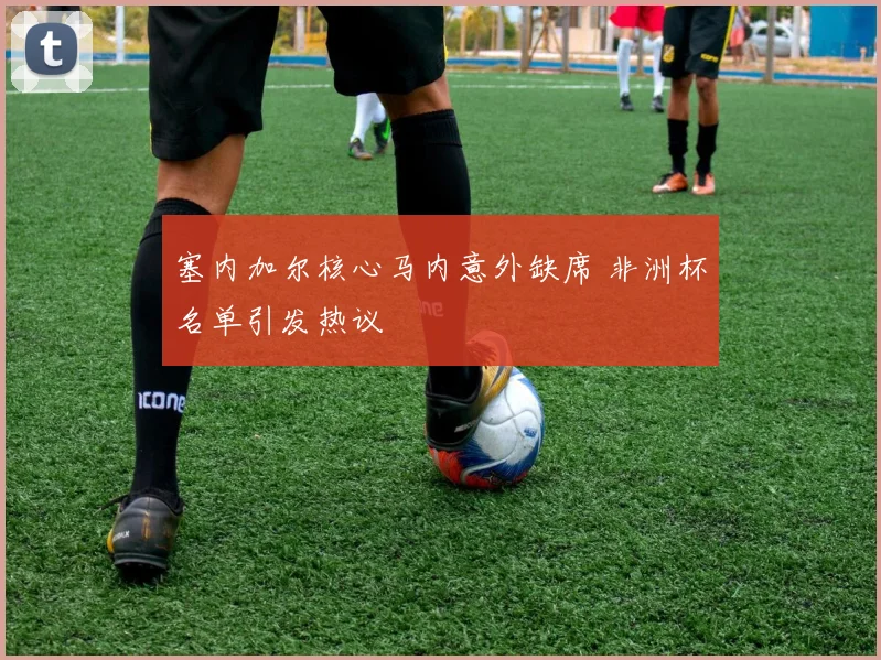 塞内加尔核心马内意外缺席 非洲杯名单引发热议