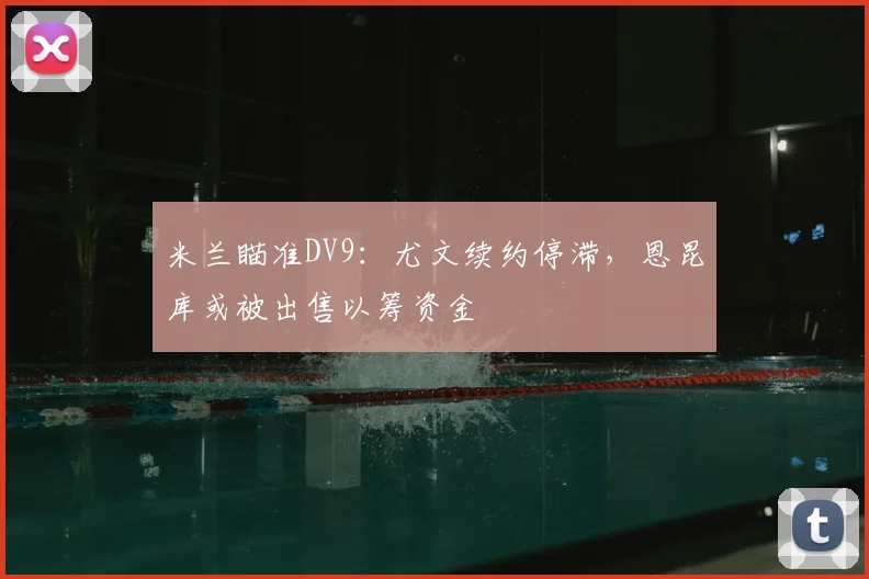 米兰瞄准DV9：尤文续约停滞，恩昆库或被出售以筹资金