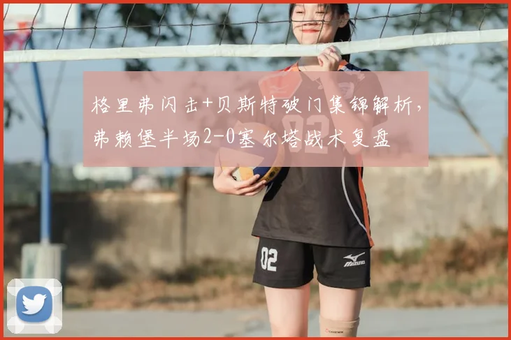 格里弗闪击+贝斯特破门集锦解析，弗赖堡半场2-0塞尔塔战术复盘