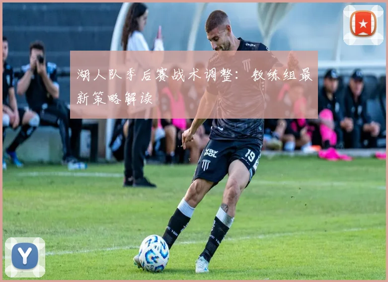 湖人队季后赛战术调整：教练组最新策略解读